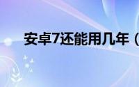 安卓7还能用几年（安卓7.0能用多久）