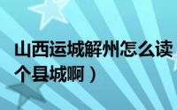山西运城解州怎么读（山西运城的解州属于哪个县城啊）