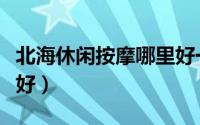 北海休闲按摩哪里好一点（北海休闲按摩哪里好）