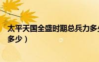 太平天国全盛时期总兵力多少万（太平天国全盛时期总兵力多少）