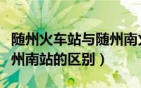 随州火车站与随州南火车站（随州火车站和随州南站的区别）