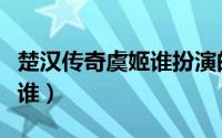 楚汉传奇虞姬谁扮演的（楚汉传奇演虞姬的是谁）