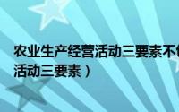农业生产经营活动三要素不包括下列哪一项（农业生产经营活动三要素）