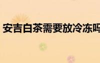 安吉白茶需要放冷冻吗（红沙滩抚仙湖门票）