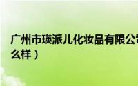 广州市瑛派儿化妆品有限公司怎么样（瑛派儿的东西效果怎么样）