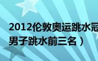 2012伦敦奥运跳水冠军（2012年伦敦奥运会男子跳水前三名）