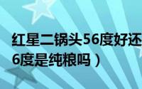 红星二锅头56度好还是52度好（红星二锅头56度是纯粮吗）