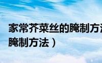 家常芥菜丝的腌制方法窍门（十二种芥菜丝的腌制方法）