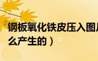 钢板氧化铁皮压入图片（钢板表面氧化皮是怎么产生的）