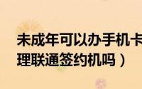 未成年可以办手机卡吗联通（未满18岁能办理联通签约机吗）