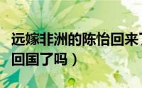 远嫁非洲的陈怡回来了吗（远嫁非洲陈怡被救回国了吗）