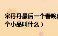 宋丹丹最后一个春晚作品（宋丹丹春晚最后一个小品叫什么）