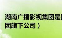 湖南广播影视集团是国企吗（湖南广播影视集团旗下公司）