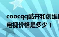 coocqq酷开和创维区别（coocqq酷开创维电视价格是多少）
