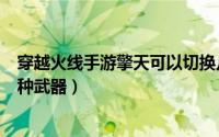穿越火线手游擎天可以切换几种武器（cf擎天可以切换多少种武器）