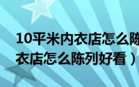 10平米内衣店怎么陈列好看一点（10平米内衣店怎么陈列好看）