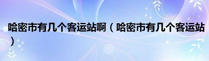 哈密市有几个客运站啊（哈密市有几个客运站）