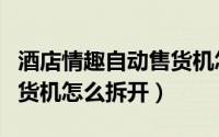 酒店情趣自动售货机怎么拆（萝趣酒店自动售货机怎么拆开）