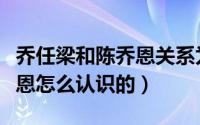 乔任梁和陈乔恩关系为什么好（乔任梁和陈乔恩怎么认识的）