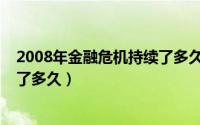 2008年金融危机持续了多久后好的（2008年金融危机持续了多久）