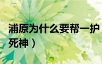 浦原为什么要帮一护（浦原喜助帮助一护成为死神）