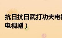 抗日抗日武打功夫电视剧大全（抗日功夫武打电视剧）