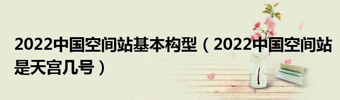 2022中国空间站基本构型（2022中国空间站是天宫几号）