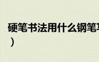 硬笔书法用什么钢笔写（硬笔书法用什么钢笔）