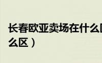 长春欧亚卖场在什么区（长春欧亚卖场属于什么区）