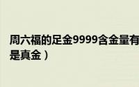 周六福的足金9999含金量有多高（周六福足金999手镯是不是真金）
