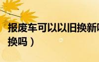 报废车可以以旧换新吗（准备报废的车可以置换吗）