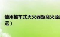 使用推车式灭火器距离火源多远（使用推车灭火器应距离多远）