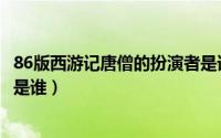 86版西游记唐僧的扮演者是谁呀（86版西游记唐僧的扮演者是谁）