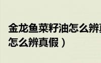 金龙鱼菜籽油怎么辨真假视频（金龙鱼菜籽油怎么辨真假）