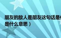 朋友的敌人是朋友这句话是什么语述（朋友的朋友就是敌人是什么意思）