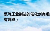 氨气工业制法的催化剂有哪些类型（氨气工业制法的催化剂有哪些）