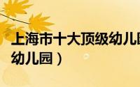 上海市十大顶级幼儿园名单（上海市十大顶级幼儿园）