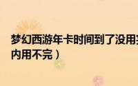 梦幻西游年卡时间到了没用完怎么办（梦幻西游年卡有效期内用不完）