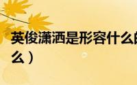 英俊潇洒是形容什么的（英俊潇洒的意思是什么）