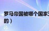 罗马帝国被哪个国家灭的（罗马帝国被谁灭亡的）