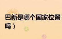巴新是哪个国家位置（你知道巴新是哪个国家吗）