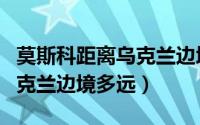 莫斯科距离乌克兰边境多远啊（莫斯科距离乌克兰边境多远）