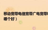 移动宽带电信宽带广电宽带哪个好（电信广电移动宽带电视哪个好）