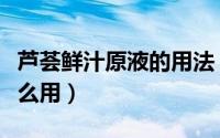 芦荟鲜汁原液的用法（芦荟鲜汁原液爽肤水怎么用）