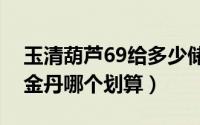 玉清葫芦69给多少储备金（玉清葫芦和九转金丹哪个划算）