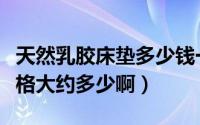 天然乳胶床垫多少钱一床（天然乳胶床垫的价格大约多少啊）