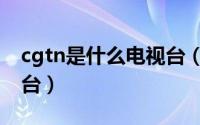 cgtn是什么电视台（cgtn是哪个国家的电视台）
