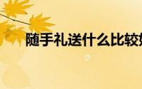 随手礼送什么比较好（随手礼送什么）