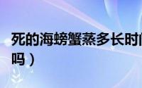 死的海螃蟹蒸多长时间（死海螃蟹蒸熟了能吃吗）