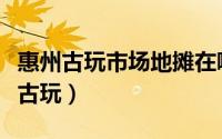 惠州古玩市场地摊在哪里（广东惠州哪里有卖古玩）